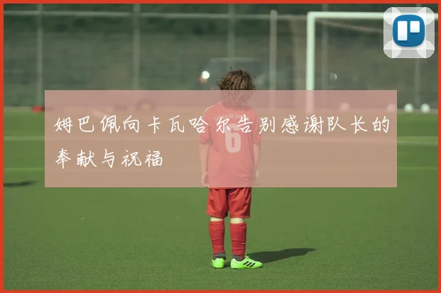 姆巴佩向卡瓦哈尔告别感谢队长的奉献与祝福