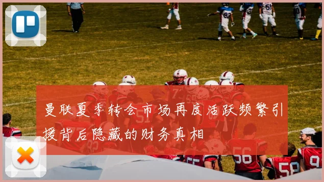 曼联夏季转会市场再度活跃频繁引援背后隐藏的财务真相