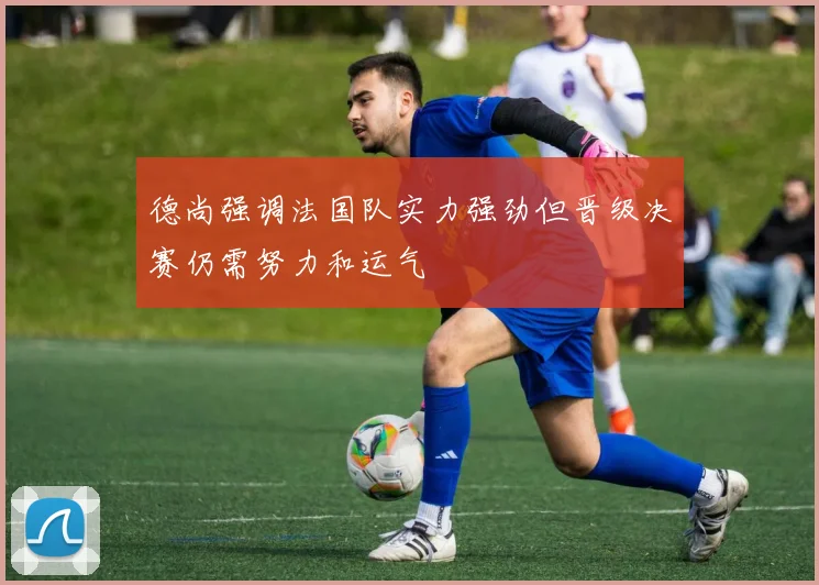德尚强调法国队实力强劲但晋级决赛仍需努力和运气