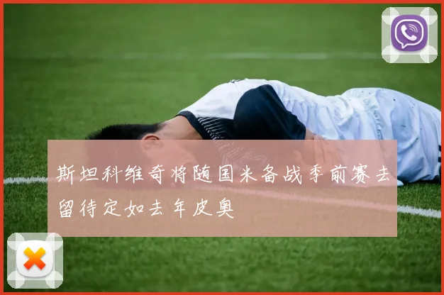 斯坦科维奇将随国米备战季前赛去留待定如去年皮奥