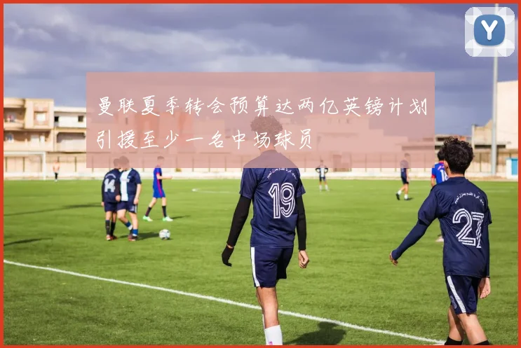 曼联夏季转会预算达两亿英镑计划引援至少一名中场球员