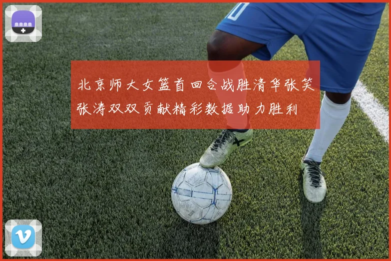 北京师大女篮首回合战胜清华张笑张涛双双贡献精彩数据助力胜利