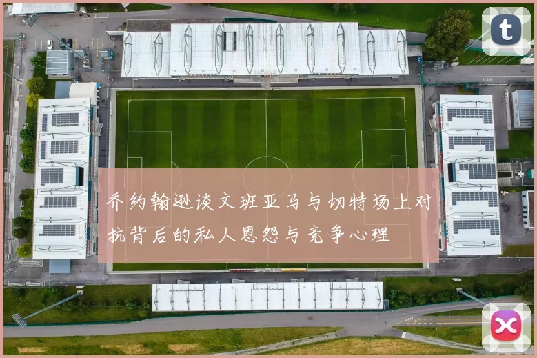 乔约翰逊谈文班亚马与切特场上对抗背后的私人恩怨与竞争心理