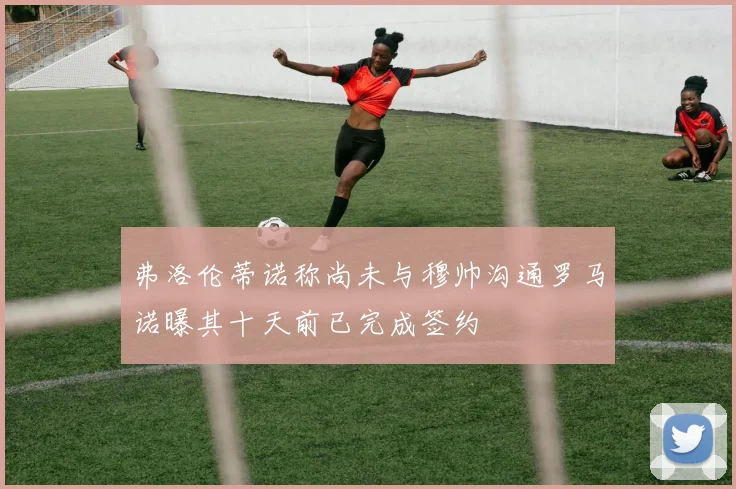 弗洛伦蒂诺称尚未与穆帅沟通罗马诺曝其十天前已完成签约