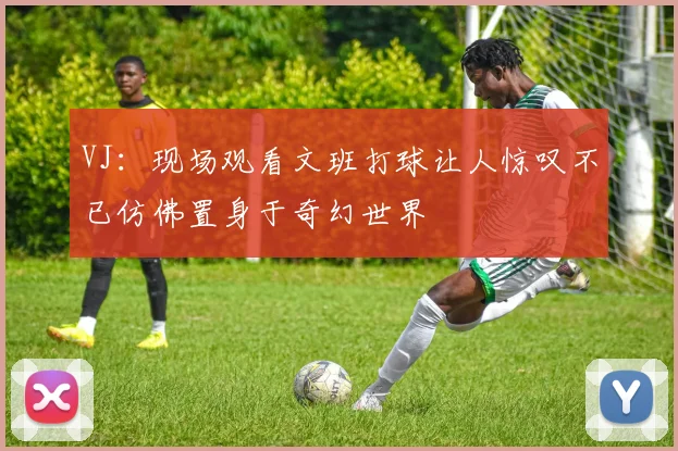 VJ：现场观看文班打球让人惊叹不已仿佛置身于奇幻世界