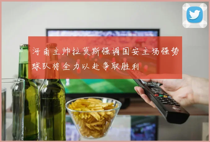 河南主帅拉莫斯强调国安主场强势球队将全力以赴争取胜利