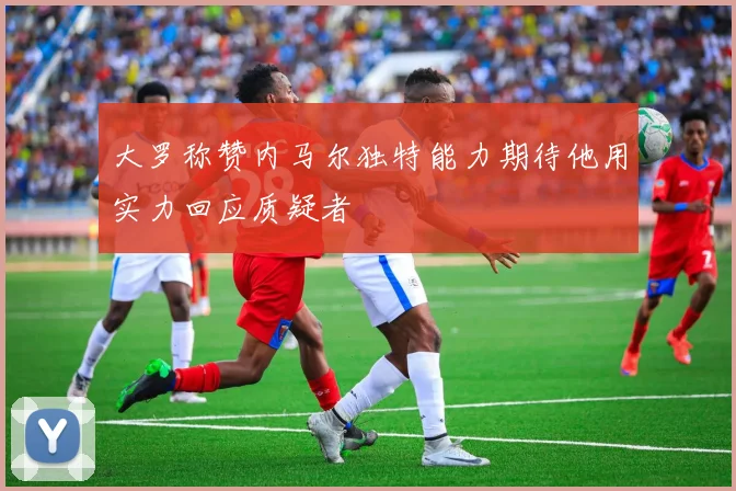 大罗称赞内马尔独特能力期待他用实力回应质疑者