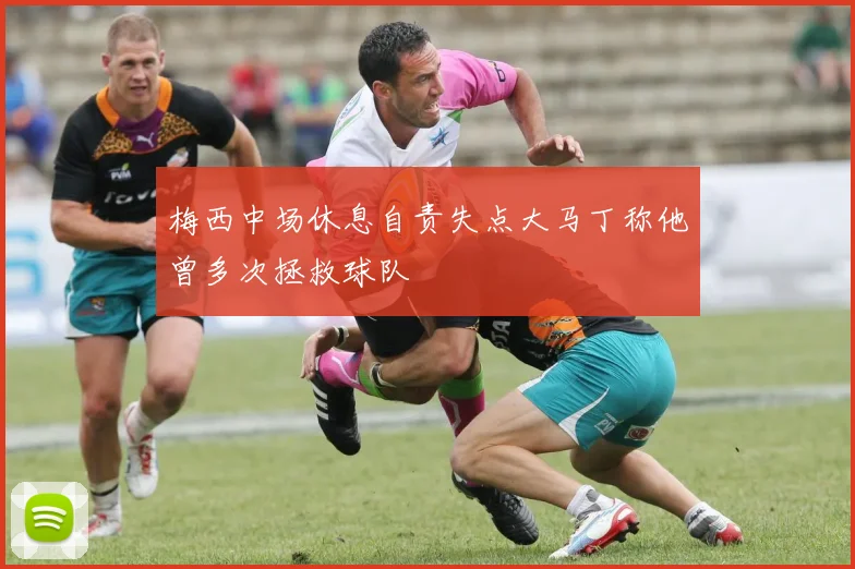 梅西中场休息自责失点大马丁称他曾多次拯救球队
