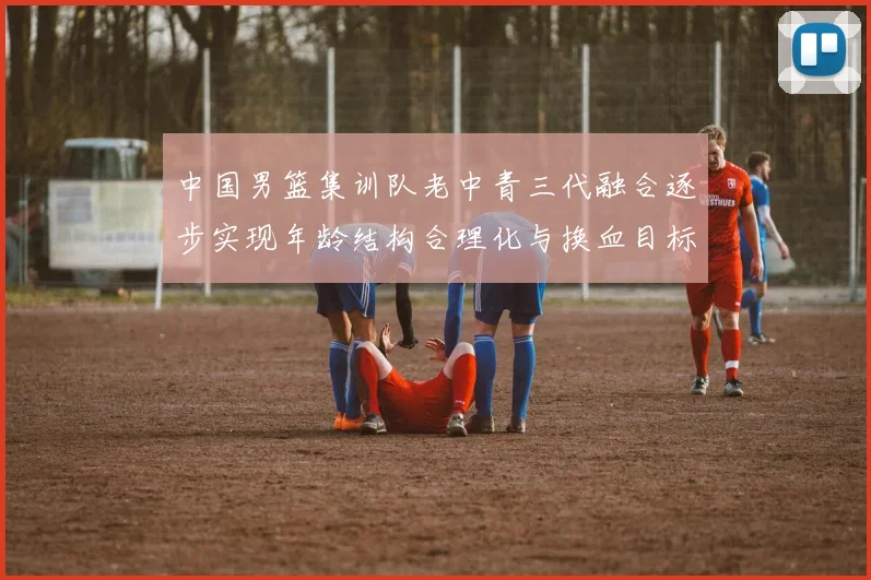 中国男篮集训队老中青三代融合逐步实现年龄结构合理化与换血目标