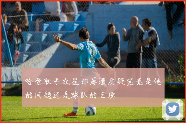 哈登联手众星却屡遭质疑究竟是他的问题还是球队的困境