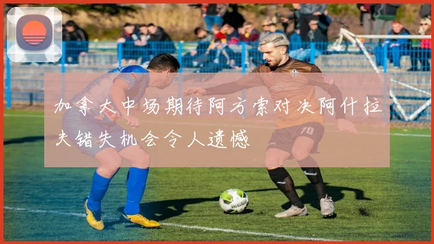 加拿大中场期待阿方索对决阿什拉夫错失机会令人遗憾