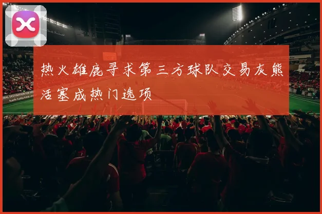 热火雄鹿寻求第三方球队交易灰熊活塞成热门选项