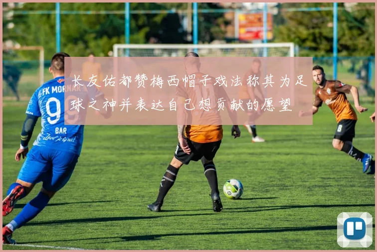 长友佑都赞梅西帽子戏法称其为足球之神并表达自己想贡献的愿望