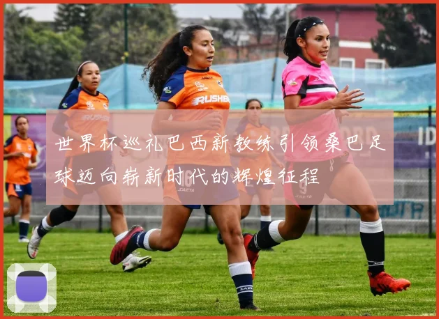 世界杯巡礼巴西新教练引领桑巴足球迈向崭新时代的辉煌征程