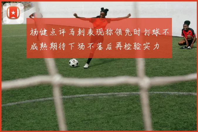 杨健点评马刺表现称领先时打球不成熟期待下场不落后再检验实力