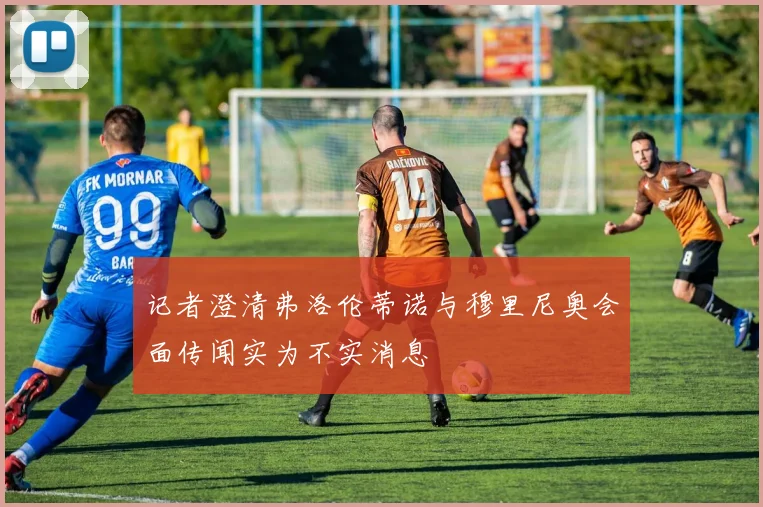记者澄清弗洛伦蒂诺与穆里尼奥会面传闻实为不实消息